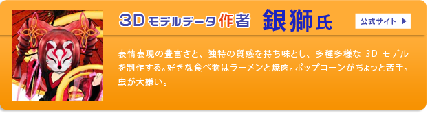 3Dモデルデータ作者 銀獅氏 公式サイト 表情表現の豊富さと、独特の質感を持ち味とし、多種多様な3Dモデルを制作する。好きな食べ物はラーメンと豚足。嫌いな食べ物はポップコーン。虫が大の苦手。