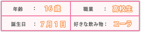 年齢：16 職業：高校生 誕生日：7月1日 好きな飲み物：コーラ 